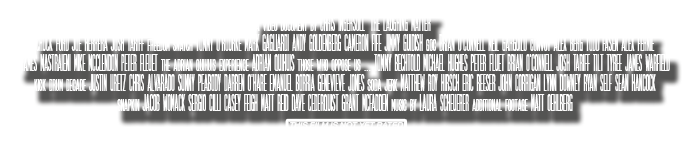 a video document by CHRIS INGERSOLL ‘the laughing matter”Chuck Ford Joe Herrera Josh Tariff freedom snatch Tommy O'Rourke Mark Gagliardi Andy Goldenberg Cameron Fife Jimmy Guidish goc Brian O'Connell Neil Garguilo convoy Alex Berg Todd Fasen Alex FernieJames Mastraieni Mike McClendon Peter Fleuet the adrian quihuis experience Adrian Quihuis those who oppose us ... Tommy Bechtold Michael Hughes Peter Fluet Brian O'Connell Josh Tariff Tilt Tyree James Warfieldkick drum decade Justin Uretz Chris Alvarado Sunny Peabody Darren O'Hare Emanuel Borria Genevieve Jones soda jerk Matthew Roy Hirsch Eric Reeser John Corrigan Lynn Downey Ryan Self Sean Hancocksnapkin Jacob Womack Sergio Cilli Casey Feigh Matt Reid Dave Cederquist Grant McFadden music by LAURA SCHEUERER additional footage MATT OEHLBERG